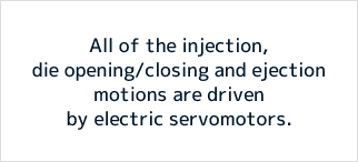 All of the injection, die opening/closing and ejection motions are driven by electric servomotors.