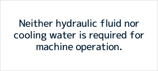 Neither hydraulic fluid nor cooling water is required for machine operation.